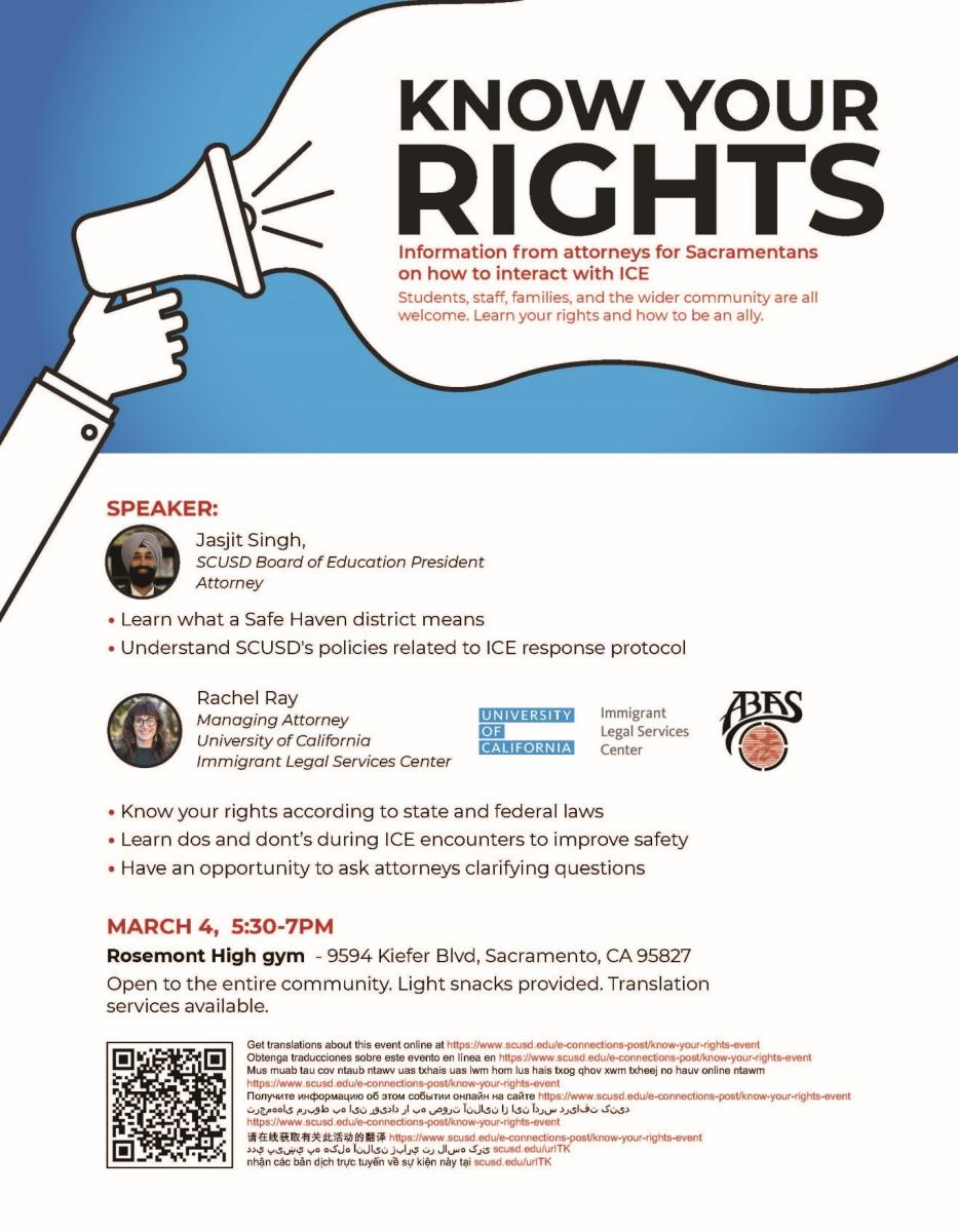 • Learn what a Safe Haven district means • Understand SCUSD's policies related to ICE response protocol • Know your rights according to state and federal laws • Learn dos and dont’s during ICE encounters to improve safety • Have an opportunity to ask attorneys clarifying questions SPEAKER: Rachel Ray Managing Attorney University of California Immigrant Legal Services Center MARCH 4, 5:30-7PM Rosemont High gym - 9594 Kiefer Blvd, Sacramento, CA 95827 Open to the entire community. Light snacks provided. Translation services available. Jasjit Singh, SCUSD Board of Education President Attorney