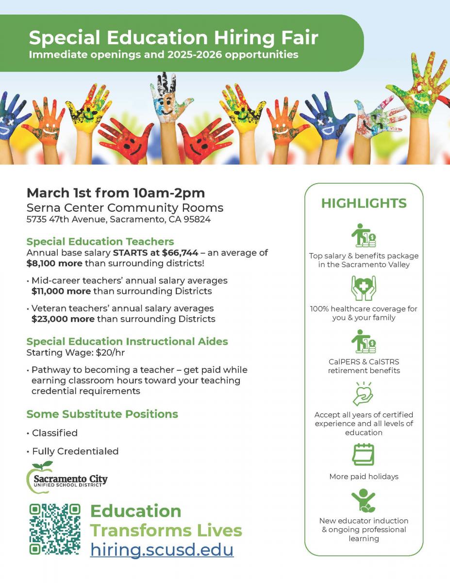 March 1st from 10am-2pm Serna Center Community Rooms  Special Education Teachers Annual base salary STARTS at $66,744 – an average of $8,100 more than surrounding districts! • Mid-career teachers’ annual salary averages $11,000 more than surrounding Districts • Veteran teachers’ annual salary averages $23,000 more than surrounding Districts  Special Education Instructional Aides Starting Wage: $20/hr  Pathway to becoming a teacher – get paid while earning classroom hours toward your teaching credential requirements Some Substitute Positions Available HIGHLIGHTS: Top salary & benefits package in the Sacramento Valley 100% healthcare coverage for you & your family CalPERS & CalSTRS retirement benefits Accept all years of certified experience and all levels of education More paid holidays New educator induction & ongoing professional learning Education Transforms Lives hiring.scusd.edu